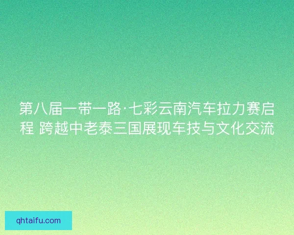 第八届一带一路·七彩云南汽车拉力赛启程 跨越中老泰三国展现车技与文化交流