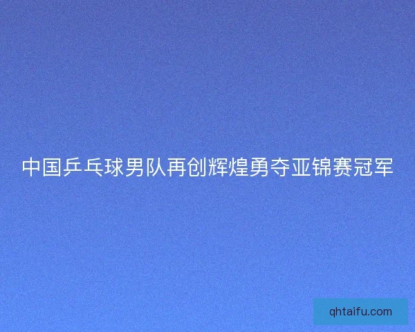 中国乒乓球男队再创辉煌勇夺亚锦赛冠军